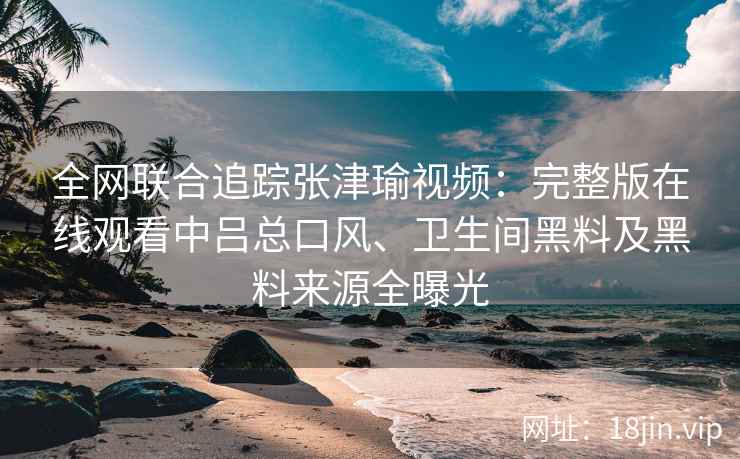全网联合追踪张津瑜视频：完整版在线观看中吕总口风、卫生间黑料及黑料来源全曝光