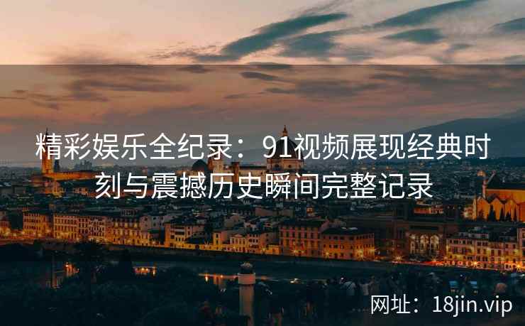 精彩娱乐全纪录：91视频展现经典时刻与震撼历史瞬间完整记录