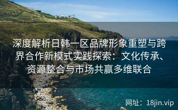 深度解析日韩一区品牌形象重塑与跨界合作新模式实践探索：文化传承、资源整合与市场共赢多维联合