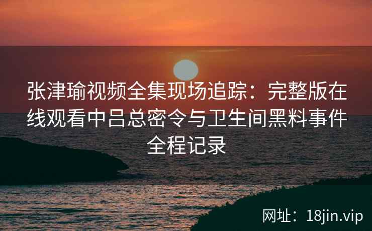 张津瑜视频全集现场追踪：完整版在线观看中吕总密令与卫生间黑料事件全程记录