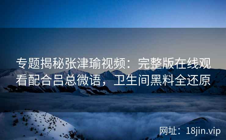 专题揭秘张津瑜视频：完整版在线观看配合吕总微语，卫生间黑料全还原