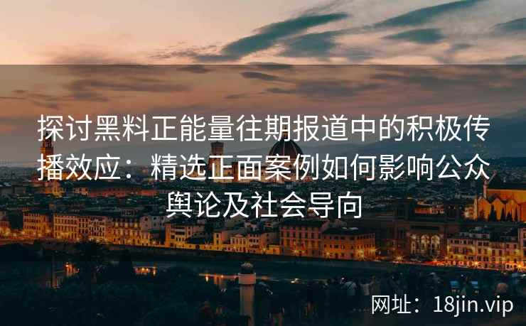 探讨黑料正能量往期报道中的积极传播效应：精选正面案例如何影响公众舆论及社会导向