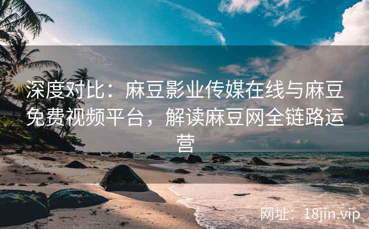 深度对比：麻豆影业传媒在线与麻豆免费视频平台，解读麻豆网全链路运营