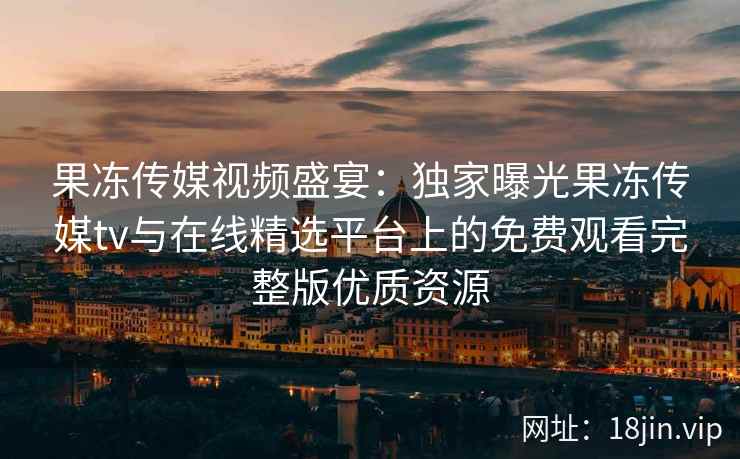 果冻传媒视频盛宴：独家曝光果冻传媒tv与在线精选平台上的免费观看完整版优质资源