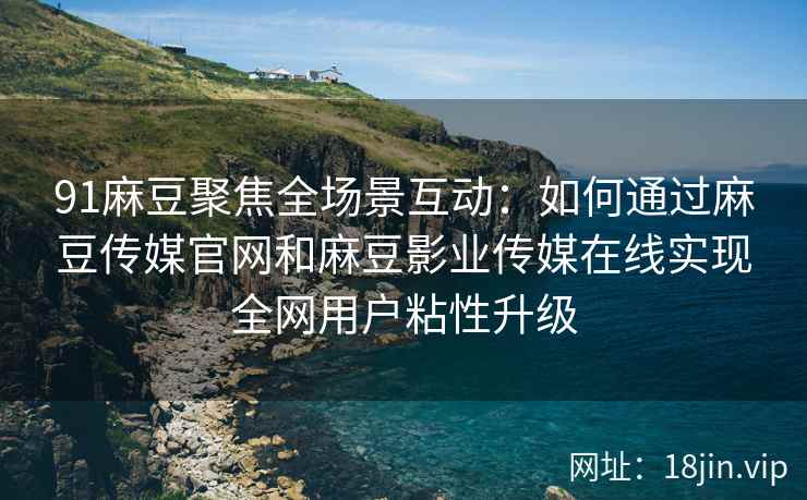 91麻豆聚焦全场景互动：如何通过麻豆传媒官网和麻豆影业传媒在线实现全网用户粘性升级